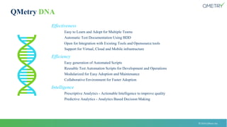 © 2018 QMetry Inc.
QMetry DNA
Effectiveness
Easy to Learn and Adopt for Multiple Teams
Automatic Test Documentation Using BDD
Open for Integration with Existing Tools and Opensource tools
Support for Virtual, Cloud and Mobile infrastructure
Efficiency
Easy generation of Automated Scripts
Reusable Test Automation Scripts for Development and Operations
Modularized for Easy Adoption and Maintenance
Collaborative Environment for Faster Adoption
Intelligence
Prescriptive Analytics - Actionable Intelligence to improve quality
Predictive Analytics - Analytics Based Decision Making
 