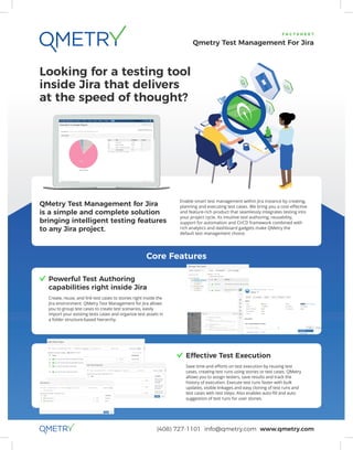 (408) 727-1101 info@qmetry.com www.qmetry.com
F A C T S H E E T
Qmetry Test Management For Jira
Core Features
Looking for a testing tool
inside Jira that delivers
at the speed of thought?
	Powerful Test Authoring
capabilities right inside Jira
	Create, reuse, and link test cases to stories right inside the
Jira environment. QMetry Test Management for Jira allows
you to group test cases to create test scenarios, easily
import your existing tests cases and organize test assets in
a folder structure-based hierarchy.
	Effective Test Execution
	 Save time and efforts on test execution by reusing test
cases, creating test runs using stories or test cases. QMetry
allows you to assign testers, save results and track the
history of execution. Execute test runs faster with bulk
updates, visible linkages and easy cloning of test runs and
test cases with test steps. Also enables auto-ﬁll and auto
suggestion of test runs for user stories.
QMetry Test Management for Jira
is a simple and complete solution
bringing intelligent testing features
to any Jira project.
Enable smart test management within Jira instance by creating,
planning and executing test cases. We bring you a cost-effective
and feature-rich product that seamlessly integrates testing into
your project cycle. Its intuitive test authoring, reusability,
support for automation and CI/CD framework combined with
rich analytics and dashboard gadgets make QMetry the
default test management choice.
 