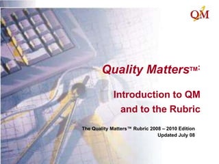 Quality MattersTM:Introduction to QM and to the Rubric The Quality Matters™ Rubric 2008 – 2010 Edition Updated July 08 