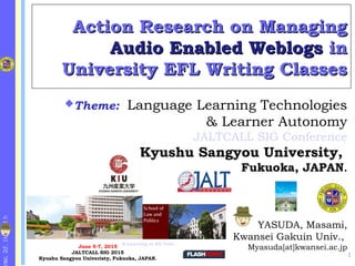 http://k1.fc2.co
Action Research on ManagingAction Research on Managing
Audio Enabled WeblogsAudio Enabled Weblogs inin
University EFL Writing ClassesUniversity EFL Writing Classes
YASUDA, Masami,
Kwansei Gakuin Univ.,
Myasuda[at]kwansei.ac.jp
Theme: Language Learning Technologies
& Learner Autonomy
JALTCALL SIG Conference
Kyushu Sangyou University,
Fukuoka, JAPAN.
June 5-7, 2015
JALTCALL SIG 2015
Kyushu Sangyou Univeristy, Fukuoka, JAPAN.
E-Learning at KG Univ.
1
 