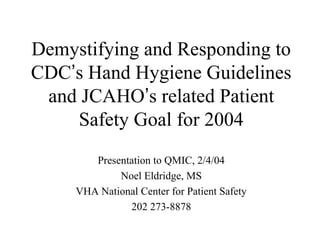 Demystifying and Responding to
CDC’s Hand Hygiene Guidelines
and JCAHO’s related Patient
Safety Goal for 2004
Presentation to QMIC, 2/4/04
Noel Eldridge, MS
VHA National Center for Patient Safety
202 273-8878
 