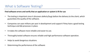 What is Software Testing?
Find software errors and verify that an application or system is fit for use
• The testing is important since it discovers defects/bugs before the delivery to the client, which
guarantees the quality of the software.
• Companies can save millions per year in development and support if they have a good testing
technique and QA processes in place.
• It makes the software more reliable and easier to use.
• Thoroughly tested software ensures reliable and high-performance software operation.
• Helps to avoid dangerous situations
• Determining the performance of the software
8
 