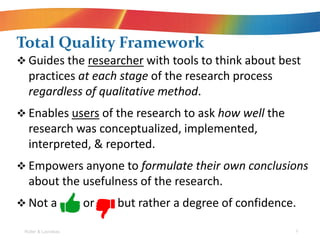 Total Quality Framework
? Guides the researcher with tools to think about best
practices at each stage of the research process
regardless of qualitative method.
? Enables users of the research to ask how well the
research was conceptualized, implemented,
interpreted, & reported.
? Empowers anyone to formulate their own conclusions
about the usefulness of the research.
? Not a or but rather a degree of confidence.
Roller & Lavrakas 9
 