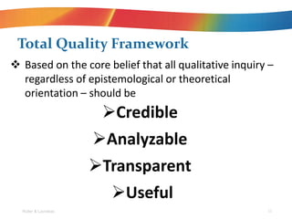 Total Quality Framework
?Credible
?Analyzable
?Transparent
?Useful
Roller & Lavrakas 11
? Based on the core belief that all qualitative inquiry C
regardless of epistemological or theoretical
orientation C should be
 