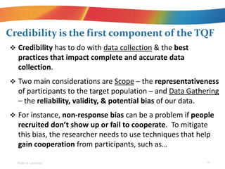 ? Credibility has to do with data collection & the best
practices that impact complete and accurate data
collection.
? Two main considerations are Scope C the representativeness
of participants to the target population C and Data Gathering
C the reliability, validity, & potential bias of our data.
? For instance, non-response bias can be a problem if people
recruited dont show up or fail to cooperate. To mitigate
this bias, the researcher needs to use techniques that help
gain cooperation from participants, such as
Credibility is the first component of the TQF
Roller & Lavrakas 14
 