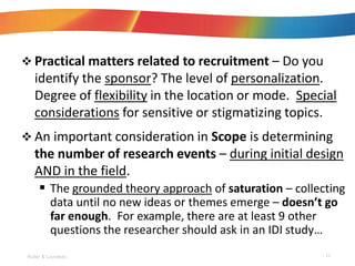 ? Practical matters related to recruitment C Do you
identify the sponsor? The level of personalization.
Degree of flexibility in the location or mode. Special
considerations for sensitive or stigmatizing topics.
? An important consideration in Scope is determining
the number of research events C during initial design
AND in the field.
? The grounded theory approach of saturation C collecting
data until no new ideas or themes emerge C doesnt go
far enough. For example, there are at least 9 other
questions the researcher should ask in an IDI study
Roller & Lavrakas 15
 