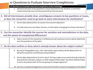Roller & Lavrakas 16
10 Questions to Evaluate Interview Completions
2. Did all interviewees provide clear, unambiguous answers to key questions or issues,
or does the researcher need to go back to some interviewees for clarification?
5. Can the researcher identify the sources for variation and contradictions in the data,
and the extent of unexplained differences?
7. Do the data confirm or deny what is already known about the subject matter?
 
