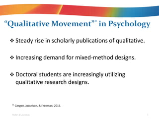 ? Steady rise in scholarly publications of qualitative.
? Increasing demand for mixed-method designs.
? Doctoral students are increasingly utilizing
qualitative research designs.
Qualitative Movement in Psychology
Roller & Lavrakas 1
* Gergen, Josselson, & Freeman, 2015.
*
 