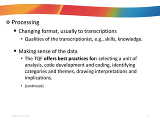 ? Processing
? Changing format, usually to transcriptions
? Qualities of the transcriptionist, e.g., skills, knowledge.
? Making sense of the data
? The TQF offers best practices for: selecting a unit of
analysis, code development and coding, identifying
categories and themes, drawing interpretations and
implications.
? (continued)
Roller & Lavrakas 20
 
