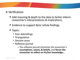 ? Verification
? Add meaning & depth to the data to better inform
researchers interpretations & implications.
? Evidence to support &/or refute findings.
? Types:
? Peer debriefings
? Triangulation
? Deviant cases
? Reflexive journal
C The reflexive journal chronicles the researchers
assumptions, values, & beliefs, and forces the
researcher to reflect on his/her knowledge
Roller & Lavrakas 22
 