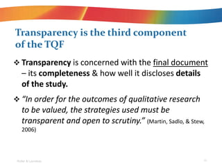 ? Transparency is concerned with the final document
C its completeness & how well it discloses details
of the study.
? In order for the outcomes of qualitative research
to be valued, the strategies used must be
transparent and open to scrutiny. (Martin, Sadlo, & Stew,
2006)
Transparency is the third component
of the TQF
Roller & Lavrakas 25
 