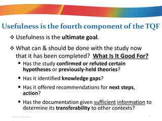 ? Usefulness is the ultimate goal.
? What can & should be done with the study now
that it has been completed? What Is It Good For?
? Has the study confirmed or refuted certain
hypotheses or previously-held theories?
? Has it identified knowledge gaps?
? Has it offered recommendations for next steps,
action?
? Has the documentation given sufficient information to
determine its transferability to other contexts?
Usefulness is the fourth component of the TQF
Roller & Lavrakas 29
 