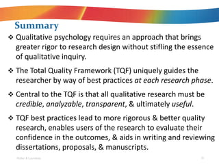 Roller & Lavrakas 30
? Qualitative psychology requires an approach that brings
greater rigor to research design without stifling the essence
of qualitative inquiry.
? The Total Quality Framework (TQF) uniquely guides the
researcher by way of best practices at each research phase.
? Central to the TQF is that all qualitative research must be
credible, analyzable, transparent, & ultimately useful.
? TQF best practices lead to more rigorous & better quality
research, enables users of the research to evaluate their
confidence in the outcomes, & aids in writing and reviewing
dissertations, proposals, & manuscripts.
Summary
 