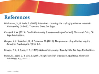 Roller & Lavrakas
Brinkmann, S., & Kvale, S. (2015). Interviews: Learning the craft of qualitative research
interviewing (3rd ed.). Thousand Oaks, CA: Sage.
Creswell, J. W. (2013). Qualitative inquiry & research design (3rd ed.). Thousand Oaks, CA:
Sage Publications.
Gergen, K. J., Josselson, R., & Freeman, M. (2015). The promises of qualitative inquiry.
American Psychologist, 70(1), 1-9.
Lincoln, Y. S., & Guba, E. G. (1985). Naturalistic inquiry. Beverly Hills, CA: Sage Publications.
Martin, M., Sadlo, G., & Stew, G. (2006). The phenomenon of boredom. Qualitative Research in
Psychology, 3(3), 193-211.
References
 