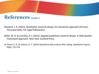 Roller & Lavrakas
Maxwell, J. A. (2013). Qualitative research design: An interactive approach (3rd ed.).
Thousand Oaks, CA: Sage Publications.
Roller, M. R. & Lavrakas, P. J. (2015). Applied qualitative research design: A Total Quality
Framework approach. New York: Guilford Press.
St. Pierre, E. A., & Jackson, A. Y. (2014) Qualitative data analysis after coding. Qualitative Inquiry,
20(6), 715-719.
References (cont.)
 