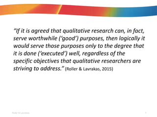 If it is agreed that qualitative research can, in fact,
serve worthwhile (good) purposes, then logically it
would serve those purposes only to the degree that
it is done (executed) well, regardless of the
specific objectives that qualitative researchers are
striving to address.(Roller & Lavrakas, 2015)
Roller & Lavrakas 6
 