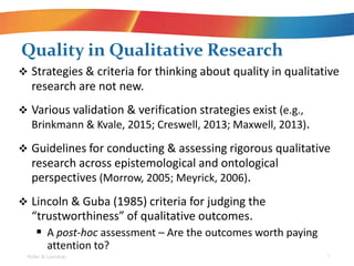 ? Strategies & criteria for thinking about quality in qualitative
research are not new.
? Various validation & verification strategies exist (e.g.,
Brinkmann & Kvale, 2015; Creswell, 2013; Maxwell, 2013).
? Guidelines for conducting & assessing rigorous qualitative
research across epistemological and ontological
perspectives (Morrow, 2005; Meyrick, 2006).
? Lincoln & Guba (1985) criteria for judging the
trustworthiness of qualitative outcomes.
? A post-hoc assessment C Are the outcomes worth paying
attention to?
Quality in Qualitative Research
Roller & Lavrakas 7
 