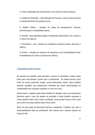 14 
3. Fiscal: fiscalização de contribuintes ou de contas de entes públicos. 
4. Gestão de Empresas – administração de finanças, custos e fluxo de caixa 
e empreendimentos de qualquer porte. 
5. Gestão Pública – atuação em áreas de planejamento, finanças, 
administração e contabilidade pública. 
6. Atuarial - área estatística ligada a problemas relacionados com a teoria e 
o cálculo de seguros. 
7. Consultoria – aos 3 setores da sociedade (iniciativa privada, governos e 
ONG´s). 
8. Ensino – atuação em dezenas de disciplinas como Contabilidade Rural, 
Contabilidade de Custos ou Orçamento Público. 
CONSIDERAÇÕES FINAIS: 
No decorrer do trabalho pode perceber o quanto é importante o traçar metas 
tanto para vida pessoal, quanto para o profissional. As metas servem como 
norte de aonde queremos chegar, quais ferramentas utilizar. Esse trabalho 
elucidou questões que profissionais iniciantes das áreas administração ou 
contabilidade não consegue visualizar no inicio do curso. 
Sendo assim o objetivo geral deste trabalho foi atingido, pois nos profissionais 
devemos saber o que nos espera na profissão e neste trabalho expresso a 
minha opinião sobre minha visão a profissão, meus pontos fracos e forte, para 
que a partir daí posso decidir sobre meus futuro. 
Atuar na área exige conhecimento técnico e especifico. Trabalhar com zelo e 
responsabilidade cabe ao profissional, são valores que a pessoa adquire ao 
longo da vida. 
 