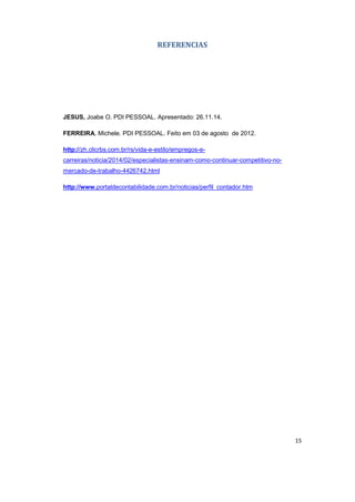 15 
REFERENCIAS 
JESUS, Joabe O. PDI PESSOAL. Apresentado: 26.11.14. 
FERREIRA, Michele. PDI PESSOAL. Feito em 03 de agosto de 2012. 
http://zh.clicrbs.com.br/rs/vida-e-estilo/empregos-e-carreiras/ 
noticia/2014/02/especialistas-ensinam-como-continuar-competitivo-no-mercado- 
de-trabalho-4426742.html 
http://www.portaldecontabilidade.com.br/noticias/perfil_contador.htm 
