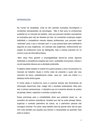 2 
INTRODUÇÃO 
No mundo da atualidade, onde se tem grandes evoluções tecnológicas e 
constantes sobreposições de tecnologias. Não é fácil para os profissionais 
sustentar-se no mercado de trabalho, visto que precisam também acompanhar 
as evoluções para não ser deixado pra trás. As constantes mudanças exigem 
habilidade e competência maiores desses profissionais, que precisam estar 
“antenado” para o que o mercado quer, e o que precisa fazer para satisfazê-lo 
segundo as suas exigências. Um exemplo das exigências: Anteriormente era 
exigido do profissional curso de datilografia, hoje a maioria precisam ter no 
mínimo curso de informática básica. 
Alem disso Para garantir a empregabilidade devem-se somar algumas 
habilidade e competência exigidas tais como: qualidades emocionais e éticas e 
os pré-requisitos básicos pra a atividade pretendida. 
O objetivo deste trabalho é mostrar-me quanto pessoa e como me pocisiono no 
mercado de trabalho; Quais é minha visão de presente e quais são meu 
visionário de futuro, estabelecendo metas para ser cada vez melhor e o 
destaque entre tantos iguais. 
O intuito deste é mostrar-me como é possível através das ferramentas da 
informação disponíveis hoje, chegar até o resultado pretendendo. Mas para 
isso é preciso perseverança e disciplina que só é possível através da pratica 
de planeja, liderar, organizar e controlar a própria vida. 
Essas premissas para a contabilidade (área que pretendo atuar) eu as 
considero de extrema importância. Acredito que não se pode planejar liderar, 
organizar e controlar patrimônio de outros, se o patrimônio pessoal não 
consegue controlar. Por tanto, esse trabalho será de grande valor não só para 
mim mais também pra aqueles que tenham a necessidade de aprender mais 
sobre si próprio. 
 