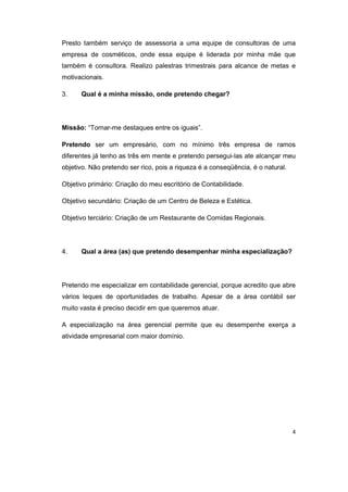 Presto também serviço de assessoria a uma equipe de consultoras de uma 
empresa de cosméticos, onde essa equipe é liderada por minha mãe que 
também é consultora. Realizo palestras trimestrais para alcance de metas e 
motivacionais. 
3. Qual é a minha missão, onde pretendo chegar? 
Missão: “Tornar-me destaques entre os iguais”. 
Pretendo ser um empresário, com no mínimo três empresa de ramos 
diferentes já tenho as três em mente e pretendo persegui-las ate alcançar meu 
objetivo. Não pretendo ser rico, pois a riqueza é a conseqüência, é o natural. 
Objetivo primário: Criação do meu escritório de Contabilidade. 
Objetivo secundário: Criação de um Centro de Beleza e Estética. 
Objetivo terciário: Criação de um Restaurante de Comidas Regionais. 
4 
4. Qual a área (as) que pretendo desempenhar minha especialização? 
Pretendo me especializar em contabilidade gerencial, porque acredito que abre 
vários leques de oportunidades de trabalho. Apesar de a área contábil ser 
muito vasta é preciso decidir em que queremos atuar. 
A especialização na área gerencial permite que eu desempenhe exerça a 
atividade empresarial com maior domínio. 
 