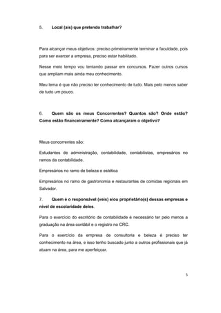5 
5. Local (ais) que pretendo trabalhar? 
Para alcançar meus objetivos: preciso primeiramente terminar a faculdade, pois 
para ser exercer a empresa, preciso estar habilitado. 
Nesse meio tempo vou tentando passar em concursos. Fazer outros cursos 
que ampliam mais ainda meu conhecimento. 
Meu lema é que não preciso ter conhecimento de tudo. Mais pelo menos saber 
de tudo um pouco. 
6. Quem são os meus Concorrentes? Quantos são? Onde estão? 
Como estão financeiramente? Como alcançaram o objetivo? 
Meus concorrentes são: 
Estudantes de administração, contabilidade, contabilistas, empresários no 
ramos da contabilidade. 
Empresários no ramo de beleza e estética 
Empresários no ramo de gastronomia e restaurantes de comidas regionais em 
Salvador. 
7. Quem é o responsável (veis) e/ou proprietário(s) dessas empresas e 
nível de escolaridade deles. 
Para o exercício do escritório de contabilidade é necessário ter pelo menos a 
graduação na área contábil e o registro no CRC. 
Para o exercício da empresa de consultoria e beleza é preciso ter 
conhecimento na área, e isso tenho buscado junto a outros profissionais que já 
atuam na área, para me aperfeiçoar. 
 