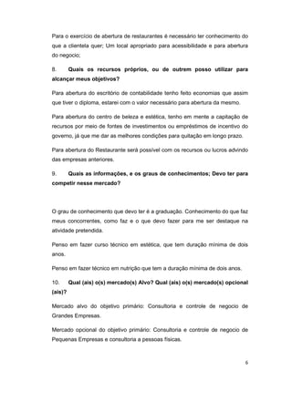 Para o exercício de abertura de restaurantes é necessário ter conhecimento do 
que a clientela quer; Um local apropriado para acessibilidade e para abertura 
do negocio; 
8. Quais os recursos próprios, ou de outrem posso utilizar para 
alcançar meus objetivos? 
Para abertura do escritório de contabilidade tenho feito economias que assim 
que tiver o diploma, estarei com o valor necessário para abertura da mesmo. 
Para abertura do centro de beleza e estética, tenho em mente a capitação de 
recursos por meio de fontes de investimentos ou empréstimos de incentivo do 
governo, já que me dar as melhores condições para quitação em longo prazo. 
Para abertura do Restaurante será possível com os recursos ou lucros advindo 
das empresas anteriores. 
9. Quais as informações, e os graus de conhecimentos; Devo ter para 
competir nesse mercado? 
O grau de conhecimento que devo ter é a graduação. Conhecimento do que faz 
meus concorrentes, como faz e o que devo fazer para me ser destaque na 
atividade pretendida. 
Penso em fazer curso técnico em estética, que tem duração mínima de dois 
anos. 
Penso em fazer técnico em nutrição que tem a duração mínima de dois anos. 
10. Qual (ais) o(s) mercado(s) Alvo? Qual (ais) o(s) mercado(s) opcional 
(ais)? 
Mercado alvo do objetivo primário: Consultoria e controle de negocio de 
Grandes Empresas. 
Mercado opcional do objetivo primário: Consultoria e controle de negocio de 
Pequenas Empresas e consultoria a pessoas físicas. 
6 
 