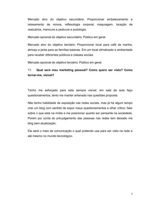 Mercado alvo do objetivo secundário: Proporcionar embelezamento e 
relaxamento de noivos, reflexologia corporal, maquiagem, locação de 
vestuários, manicure e pedicure e podologia. 
Mercado opcional do objetivo secundário: Público em geral. 
Mercado alvo do objetivo terciário: Proporcionar local para café da manha, 
almoço e janta para as famílias baianas. Em um local climatizado e ambientado 
para receber diferentes públicos e classes sociais. 
Mercado opcional do objetivo terciário: Público em geral. 
11. Qual será meu marketing pessoal? Como quero ser visto? Como 
tornar-me, visível? 
Tenho me esforçado para esta sempre visível. em sala de aula faço 
questionamentos, tento me manter antenado nas questões proposta. 
Não tenho habilidade de exposição nas redes sociais, mas já há algum tempo 
criei um blog com sentido de expor meus questionamentos e olhar critico; falar 
sobre o que esta na mídia e me posicionar quanto ser pensante na sociedade. 
Porem por conta do pré-julgamento das pessoas nas redes tem deixado me 
blog sem atualização. 
Ele será o meio de comunicação o qual pretendo usa para ser visto na rede e 
até mesmo no mundo tecnológico. 
7 
 