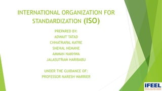 INTERNATIONAL ORGANIZATION FOR
STANDARDIZATION (ISO)
PREPARED BY:
ADWAIT TATAD
CHHATRAPAL KATRE
SNEHAL NEMANE
AMMAN NAKHWA
JALASUTRAM HARIBABU
UNDER THE GUIDANCE OF:
PROFESSOR NARESH WARRIER
 