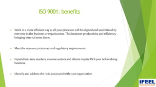 ISO 9001: benefits
 Work in a more efficient way as all your processes will be aligned and understood by
everyone in the business or organization. This increases productivity and efficiency,
bringing internal costs down.
 Meet the necessary statutory and regulatory requirements.
 Expand into new markets, as some sectors and clients require ISO 9001 before doing
business.
 Identify and address the risks associated with your organization
 