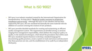 What is ISO 9002?
 ISO 9002 is an industry standard created by the International Organization for
Standardization. Its long title is "Model for quality assurance in production,
installation and servicing." Although ISO 9002 is now obsolete and has been
replaced by ISO 9001, the new standard has basically the same material with the
addition of a section covering the creation of new products.
 ISO 9002 provides detailed standards for creating and maintaining an efficient
quality-management system. The requirements are divided among 20 sections
ranging from management responsibility, which defines the company's policy on
quality, to the statistical techniques, which detail the procedures that will be used.
ISO 9002 standard requires business to develop a standard language for
documenting quality practices, create a system to track and ensure and document
that these practices are met, and the establishment of an audit by an independent
third party.
 
