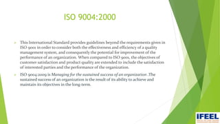 ISO 9004:2000
 This International Standard provides guidelines beyond the requirements given in
ISO 9001 in order to consider both the effectiveness and efficiency of a quality
management system, and consequently the potential for improvement of the
performance of an organization. When compared to ISO 9001, the objectives of
customer satisfaction and product quality are extended to include the satisfaction
of interested parties and the performance of the organization.
 ISO 9004:2009 is Managing for the sustained success of an organization .The
sustained success of an organization is the result of its ability to achieve and
maintain its objectives in the long-term.
 