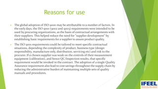 Reasons for use
 The global adoption of ISO 9000 may be attributable to a number of factors. In
the early days, the ISO 9001 (9002 and 9003) requirements were intended to be
used by procuring organizations, as the basis of contractual arrangements with
their suppliers. This helped reduce the need for "supplier development" by
establishing basic requirements for a supplier to assure product quality.
 The ISO 9001 requirements could be tailored to meet specific contractual
situations, depending the complexity of product, business type (design
responsibility, manufacture only, distribution, servicing etc) and risk to the
procurer. If a chosen supplier was weak on the controls of their measurement
equipment (calibration), and hence QC/Inspection results, that specific
requirement would be invoked in the contract. The adoption of a single Quality
Assurance requirement also lead to cost savings throughout the supply chain by
reducing the administrative burden of maintaining multiple sets of quality
manuals and procedures.
 