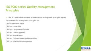 ISO 9000 series Quality Management
Principles
 The ISO 9000 series are based on seven quality management principles (QMP).
The seven quality management principles are:
QMP 1 – Customer focus
QMP 2 – Leadership
QMP 3 – Engagement of people
QMP 4 – Process approach
QMP 5 – Improvement
QMP 6 – Evidence-based decision making
QMP 7 – Relationship management
 