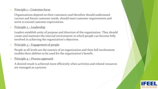  Principle 1 – Customer focus
Organizations depend on their customers and therefore should understand
current and future customer needs, should meet customer requirements and
strive to exceed customer expectations.
 Principle 2 – Leadership
Leaders establish unity of purpose and direction of the organization. They should
create and maintain the internal environment in which people can become fully
involved in achieving the organization's objectives.
 Principle 3 – Engagement of people
People at all levels are the essence of an organization and their full involvement
enables their abilities to be used for the organization's benefit.
 Principle 4 – Process approach
A desired result is achieved more efficiently when activities and related resources
are managed as a process.
 