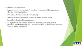  Principle 5 – Improvement
Improvement of the organization's overall performance should be a permanent
objective of the organization.
 Principle 6 – Evidence-based decision making
Effective decisions are based on the analysis of data and information.
Principle 7 – Relationship management
 An organization and its external providers (suppliers, contractors, service
providers) are interdependent and a mutually beneficial relationship enhances the
ability of both to create value.
 