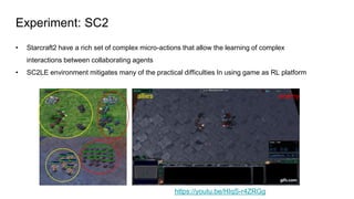 Experiment: SC2
• Starcraft2 have a rich set of complex micro-actions that allow the learning of complex
interactions between collaborating agents
• SC2LE environment mitigates many of the practical difficulties In using game as RL platform
allies enemy
https://youtu.be/HIqS-r4ZRGg
 