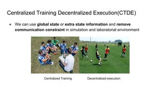 Centralized Training Decentralized Execution(CTDE)
● We can use global state or extra state information and remove
communication constraint in simulation and laboratorial environment
Centralized Training Decentralized execution
 