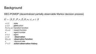 Background
DEC-POMDP (decentralized partially observable Markov decision process)
𝑠 ∈ 𝑆 : state
𝑢 ∈ 𝑈 : joint action
𝑃(𝑠′
|𝑠, 𝑢): transition function
𝑟 𝑠, 𝑢 : reward function
𝑛 : agent number
𝑎 ∈ 𝐴 : agent
𝑧 ∈ 𝑍 : observation
𝑂(𝑠, 𝑎) : observation function
𝛾 : discount rate
𝜏𝑎
∈ 𝑇 : action-observation history
 