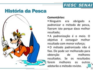 História da Pesca
Comentários:
 Ninguém era obrigado a
padronizar o método de pesca,
fizeram isto porque dava melhor
resultado;
 A padronização é o meio. O
objetivo é conseguir melhor
resultado com menor esforço;
 O método padronizado não é
fixo. Ele pode ser melhorado para
obtenção de melhores
resultados. Se os resultados
forem melhores os outros
adotarão o método revisto. 11
 
