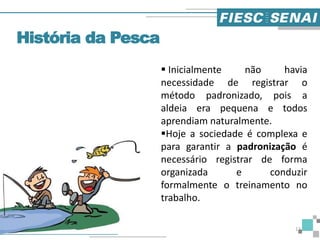 História da Pesca
 Inicialmente não havia
necessidade de registrar o
método padronizado, pois a
aldeia era pequena e todos
aprendiam naturalmente.
Hoje a sociedade é complexa e
para garantir a padronização é
necessário registrar de forma
organizada e conduzir
formalmente o treinamento no
trabalho.
12
 