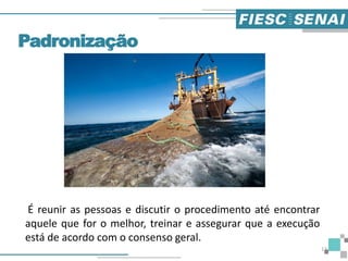 Padronização
É reunir as pessoas e discutir o procedimento até encontrar
aquele que for o melhor, treinar e assegurar que a execução
está de acordo com o consenso geral.
13
 