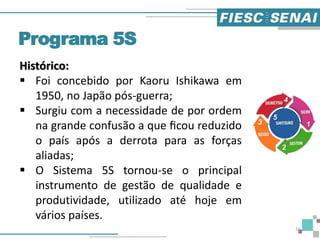 Histórico:
 Foi concebido por Kaoru Ishikawa em
1950, no Japão pós-guerra;
 Surgiu com a necessidade de por ordem
na grande confusão a que ﬁcou reduzido
o país após a derrota para as forças
aliadas;
 O Sistema 5S tornou-se o principal
instrumento de gestão de qualidade e
produtividade, utilizado até hoje em
vários países.
Programa 5S
16
 