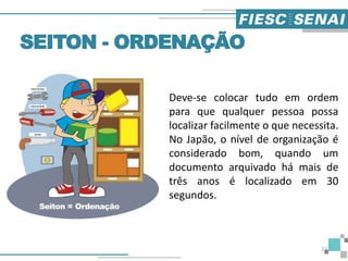 Deve-se colocar tudo em ordem
para que qualquer pessoa possa
localizar facilmente o que necessita.
No Japão, o nível de organização é
considerado bom, quando um
documento arquivado há mais de
três anos é localizado em 30
segundos.
SEITON - ORDENAÇÃO
22
 