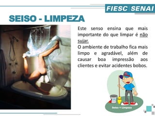 Este senso ensina que mais
importante do que limpar é não
sujar.
O ambiente de trabalho fica mais
limpo e agradável, além de
causar boa impressão aos
clientes e evitar acidentes bobos.
SEISO - LIMPEZA
23
 