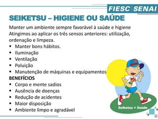 Manter um ambiente sempre favorável à saúde e higiene
Atingimos ao aplicar os três sensos anteriores: utilização,
ordenação e limpeza.
 Manter bons hábitos.
 Iluminação
 Ventilação
 Poluição
 Manutenção de máquinas e equipamentos
BENEFÍCIOS
 Corpo e mente sadios
 Ausência de doenças
 Redução de acidentes
 Maior disposição
 Ambiente limpo e agradável
SEIKETSU – HIGIENE OU SAÚDE
25
 