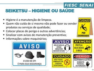 SEIKETSU – HIGIENE OU SAÚDE
 Higiene é a manutenção de limpeza.
 Quem não cuida de si mesmo não pode fazer ou vender
produtos ou serviços de qualidade;
 Colocar placas de perigo e outras advertências;
 Sinalizar com avisos de manutenção preventiva;
 Informações sobre maquinários;
26
 