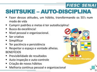  Fazer dessas atitudes, um hábito, transformando os 5S’s num
modo de vida
 Cumprir padrões e metas é ter autodisciplina!
 Busca da excelência!
 Nível pessoal e organizacional.
 Ser criativo
 Simplificar
 Ter paciência e persistência
 Respeitar o espaço e vontade alheias.
BENEFÍCIOS
 Previsibilidade de resultados
 Auto-inspeção e auto-controle
 Criação de novos hábitos
 Melhoria contínua pessoal e organizacional
SHITSUKE – AUTO-DISCIPLINA
27
 
