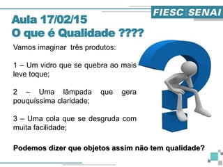 Vamos imaginar três produtos:
1 – Um vidro que se quebra ao mais
leve toque;
2 – Uma lâmpada que gera
pouquíssima claridade;
3 – Uma cola que se desgruda com
muita facilidade;
Aula 17/02/15
O que é Qualidade ????
Podemos dizer que objetos assim não tem qualidade?
3
 