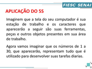 APLICAÇÃO DO 5S
Imaginem que a tela do seu computador é sua
estação de trabalho e os caracteres que
aparecerão a seguir são suas ferramentas,
peças e outros objetos presentes em sua área
de trabalho.
Agora vamos imaginar que os números de 1 a
30, que aparecerão, representam tudo que é
utilizado para desenvolver suas tarefas diarias.
32
 